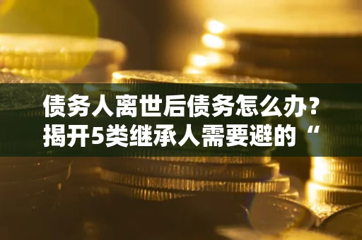 北京债务人离世后债务怎么办？揭开5类继承人需要避的“坑”