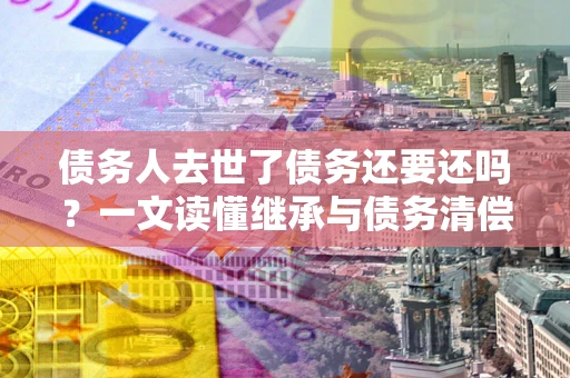 北京债务人去世了债务还要还吗？一文读懂继承与债务清偿